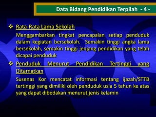 Data Bidang Pendidikan Terpilah - 4  Rata-Rata Lama Sekolah
Menggambarkan tingkat pencapaian setiap penduduk
dalam kegiatan bersekolah. Semakin tinggi angka lama
bersekolah, semakin tinggi jenjang pendidikan yang telah
dicapai penduduk

 Penduduk Menurut
Ditamatkan

Pendidikan

Tertinggi

yang

Susenas Kor mencatat informasi tentang ijazah/STTB
tertinggi yang dimiliki oleh penduduk usia 5 tahun ke atas
yang dapat dibedakan menurut jenis kelamin

 