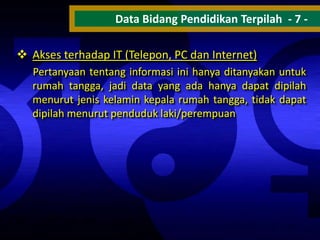 Data Bidang Pendidikan Terpilah - 7  Akses terhadap IT (Telepon, PC dan Internet)
Pertanyaan tentang informasi ini hanya ditanyakan untuk
rumah tangga, jadi data yang ada hanya dapat dipilah
menurut jenis kelamin kepala rumah tangga, tidak dapat
dipilah menurut penduduk laki/perempuan

 