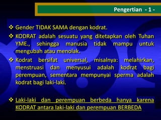 Pengertian - 1  Gender TIDAK SAMA dengan kodrat.
 KODRAT adalah sesuatu yang ditetapkan oleh Tuhan
YME., sehingga manusia tidak mampu untuk
mengubah atau menolak.
 Kodrat bersifat universal, misalnya: melahirkan,
menstruasi dan menyusui adalah kodrat bagi
perempuan, sementara mempunyai sperma adalah
kodrat bagi laki-laki.
 Laki-laki dan perempuan berbeda hanya karena
KODRAT antara laki-laki dan perempuan BERBEDA

 