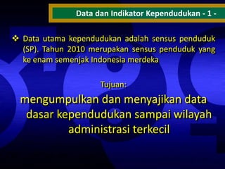 Data dan Indikator Kependudukan - 1  Data utama kependudukan adalah sensus penduduk
(SP). Tahun 2010 merupakan sensus penduduk yang
ke enam semenjak Indonesia merdeka
Tujuan:

mengumpulkan dan menyajikan data
dasar kependudukan sampai wilayah
administrasi terkecil

 