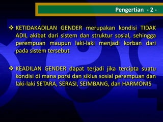 Pengertian - 2  KETIDAKADILAN GENDER merupakan kondisi TIDAK
ADIL akibat dari sistem dan struktur sosial, sehingga
perempuan maupun laki-laki menjadi korban dari
pada sistem tersebut

 KEADILAN GENDER dapat terjadi jika tercipta suatu
kondisi di mana porsi dan siklus sosial perempuan dan
laki-laki SETARA, SERASI, SEIMBANG, dan HARMONIS

 