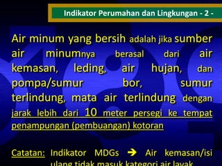 Indikator Perumahan dan Lingkungan - 2 -

Air minum yang bersih adalah jika sumber
air
minumnya
berasal
dari
air
kemasan, leding, air hujan, dan
pompa/sumur
bor,
sumur
terlindung, mata air terlindung dengan
jarak lebih dari 10 meter persegi ke tempat
penampungan (pembuangan) kotoran
Catatan: Indikator MDGs  Air kemasan/isi

 