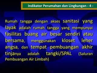 Indikator Perumahan dan Lingkungan - 4 -

Rumah tangga dengan akses sanitasi yang
layak adalah rumah tangga yang mempunyai

fasilitas buang air besar sendiri atau
bersama, menggunakan kloset leher
angsa, dan tempat pembuangan akhir
tinjanya adalah tangki/SPAL (Saluran
Pembuangan Air Limbah)

 