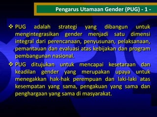 Pengarus Utamaan Gender (PUG) - 1  PUG adalah strategi yang dibangun untuk
mengintegrasikan gender menjadi satu dimensi
integral dari perencanaan, penyusunan, pelaksanaan,
pemantauan dan evaluasi atas kebijakan dan program
pembangunan nasional.
 PUG ditujukan untuk mencapai kesetaraan dan
keadilan gender yang merupakan upaya untuk
menegakkan hak-hak perempuan dan laki-laki atas
kesempatan yang sama, pengakuan yang sama dan
penghargaan yang sama di masyarakat.

 