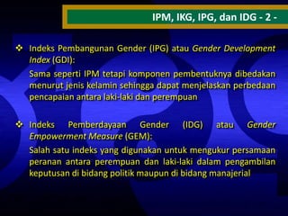 IPM, IKG, IPG, dan IDG - 2  Indeks Pembangunan Gender (IPG) atau Gender Development
Index (GDI):
Sama seperti IPM tetapi komponen pembentuknya dibedakan
menurut jenis kelamin sehingga dapat menjelaskan perbedaan
pencapaian antara laki-laki dan perempuan

 Indeks Pemberdayaan Gender (IDG) atau Gender
Empowerment Measure (GEM):
Salah satu indeks yang digunakan untuk mengukur persamaan
peranan antara perempuan dan laki-laki dalam pengambilan
keputusan di bidang politik maupun di bidang manajerial

 