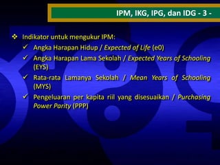 IPM, IKG, IPG, dan IDG - 3  Indikator untuk mengukur IPM:
 Angka Harapan Hidup / Expected of Life (e0)
 Angka Harapan Lama Sekolah / Expected Years of Schooling
(EYS)
 Rata-rata Lamanya Sekolah / Mean Years of Schooling
(MYS)
 Pengeluaran per kapita riil yang disesuaikan / Purchasing
Power Parity (PPP)

 
