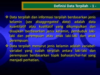 Definisi Data Terpilah - 1  Data terpilah dan informasi terpilah berdasarkan jenis
kelamin (sex disaggregated data) adalah data
kuantitatif atau kualitatif yang dikumpulkan dan
disajikan berdasarkan jenis kelamin, penduduk lakilaki dan perempuan atau anak laki-laki dan anak
perempuan.
 Data terpilah menurut jenis kelamin adalah variabelvariabel yang sudah terpilah antara laki-laki dan
perempuan berdasarkan topik bahasan/hal-hal yang
menjadi perhatian.

 