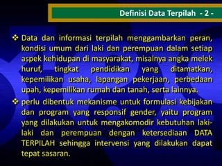 Definisi Data Terpilah - 2  Data dan informasi terpilah menggambarkan peran,
kondisi umum dari laki dan perempuan dalam setiap
aspek kehidupan di masyarakat, misalnya angka melek
huruf, tingkat pendidikan yang ditamatkan,
kepemilikan usaha, lapangan pekerjaan, perbedaan
upah, kepemilikan rumah dan tanah, serta lainnya.
 perlu dibentuk mekanisme untuk formulasi kebijakan
dan program yang responsif gender, yaitu program
yang dilakukan untuk mengakomodir kebutuhan lakilaki dan perempuan dengan ketersediaan DATA
TERPILAH sehingga intervensi yang dilakukan dapat
tepat sasaran.

 