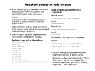 Memahami pembuatan kode program
• Kode program yang di diketikkan umumnya          Kode program yang melibatkan
  berguna untuk memberikan reaksi atas              komponen
  event tertentu dari suatu komponen.
                                                   Bentuk umum :
  Contoh :                                          <Nama_komponen.nama_property>
  Kode program di Event OnClick pada komponen
  Button1 akan dilaksanakan hanya saat tombol      Contoh :
  Button1 di-click.                                Label.caption

• Untuk memilih event apa yang akan diberi         Bentuk lain :
  kode program pada sebuah komponen dapat          <Nama_komponen.nama_method>
  dipilih dari Object Inspector                    Contoh :
• Untuk itu perlu dipahami bagaimana cara          Form.show
  menentukan kode program tersebut.                Memberikan nilai ke property komponen :
  Perintah yang sering digunakan :                 Contoh :
  Application terminate;
                                                   Label1.caption := ‘Penjumlahan’;
  Form1.show;
  Form1.showmodal;                                 Label1.font.color := clblack;
  Form1.close;
  Inttostr()
  Strtoint()                                       • Struktur dan syntax dasar pemrograman
  floattostr()
                                                     Delphi sama dengan di pascal seperti :
  Strtofloaty()
  Floattostr()                                      Deklarasi var, type, Operator, kontrol if-then,
  Showmessage(pesan);                               if-then-else, case of, pengulangan for-do,
  Messagedlg(pesan,typepesan,typebutton,integer)
                                                    while-do, repeat-until, procedure, function,
  …
  …
                                                    begin-end, … dan seterusnya
 