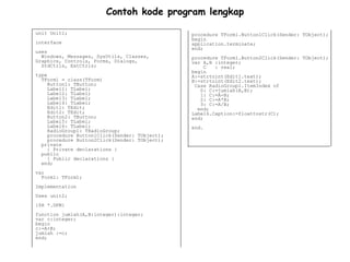 Contoh kode program lengkap

unit Unit1;                                     procedure TForm1.Button1Click(Sender: TObject);
                                                begin
interface                                       application.terminate;
                                                end;
uses
  Windows, Messages, SysUtils, Classes,         procedure TForm1.Button2Click(Sender: TObject);
Graphics, Controls, Forms, Dialogs,             var A,B :integer;
  StdCtrls, ExtCtrls;                                C  : real;
                                                begin
type                                            A:=strtoint(Edit1.text);
  TForm1 = class(TForm)                         B:=strtoint(Edit2.text);
     Button1: TButton;                           Case RadioGroup1.ItemIndex of
     Label1: TLabel;                               0: C:=jumlah(A,B);
     Label2: TLabel;                               1: C:=A-B;
     Label3: TLabel;                               2: C:=A*B;
     Label4: TLabel;                               3: C:=A/B;
     Edit1: TEdit;                                end;
     Edit2: TEdit;                              Label6.Caption:=floattostr(C);
     Button2: TButton;                          end;
     Label5: TLabel;
     Label6: TLabel;                            end.
     RadioGroup1: TRadioGroup;
     procedure Button1Click(Sender: TObject);
     procedure Button2Click(Sender: TObject);
  private
     { Private declarations }
  public
     { Public declarations }
  end;
var
  Form1: TForm1;
Implementation
Uses unit2;
{$R *.DFM}
function jumlah(A,B:integer):integer;
var c:integer;
begin
c:=A+B;
jumlah :=c;
end;
 