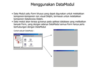 Menggunakan DataModul

• Data Modul yaitu Form khusus yang dapat digunakan untuk meletakkan
  komponen-komponen non visual Delphi, termasuk untuk meletakkan
  komponen DataAccess Delphi.
• Data modul akan terasa gunanya pada aplikasi database yang melibatkan
  banyak Form, yang dengan adanya DataModul semua Form hanya perlu
  berhubungan dengan DataModul
 Contoh sebuah DataModul :
 