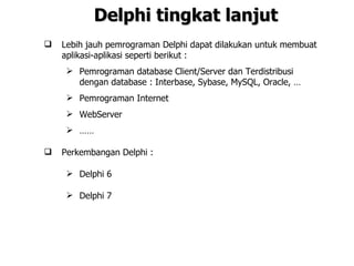 Delphi tingkat lanjut
   Lebih jauh pemrograman Delphi dapat dilakukan untuk membuat
    aplikasi-aplikasi seperti berikut :
      Pemrograman database Client/Server dan Terdistribusi
       dengan database : Interbase, Sybase, MySQL, Oracle, …
      Pemrograman Internet
      WebServer
      ……

   Perkembangan Delphi :

      Delphi 6

      Delphi 7
 