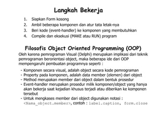 Langkah Bekerja
     1.   Siapkan Form kosong
     2.   Ambil beberapa komponen dan atur tata letak-nya
     3.   Beri kode (event-handler) ke komponen yang membutuhkan
     4.   Compile dan eksekusi (MAKE atau RUN) program


     Filosofis Object Oriented Programming (OOP)
Oleh karena pemrograman Visual (Delphi) merupakan implikasi dari teknik
pemrograman berorientasi object, maka beberapa ide dari OOP
mempengaruhi pembuatan programnya seperti :
 - Komponen secara visual, adalah object secara kode pemrograman
 - Property pada komponen, adalah data member (elemen) dari object
 - Method merupakan member dari object dalam bentuk prosedur
 - Event-handler merupakan prosedur milik komponen/object yang hanya
   akan bekerja saat kejadian khusus terjadi atau diberikan ke komponen
   tersebut
 - Untuk mengkases member dari object digunakan notasi :
   <Nama_object.member>, contoh : label.caption, form.close
 