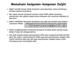 Memahami komponen-komponen Delphi
• Delphi memiliki banyak sekali komponen yang digunakan untuk membangun
  interface aplikasi yang dibuat.
• Dari sekian banyak komponen tersebut maka FORM adalah komponen
  utama/induk, dari aplikasi sebab semua komponen lain umumnya diletakkan di
  atas Form
• Delphi meletakkan komponen-komponen-nya pada satu tempat yang disebut :
  Componen Palette :


• Delphi mengelompokkan komponen-komponen tersebut dalam tab-tab sesuai
  dengan fungsi dan penggunaannya
• Jika anda terbiasa dengan pemrograman DOS yang mengenal perintah-perintah
  input dan output, maka komponen Delphi juga ada yang berperan sebagai input
  (untuk menerima data) dan ada juga yang berperan sebagai output (untuk
  menampung dan menampilkan data
 