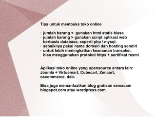 Tips untuk membuka toko online
➢ jumlah barang < gunakan html statis biasa
➢ jumlah barang > gunakan script aplikasi web
berbasis database, seperti php / mysql.
➢ sebaiknya pakai nama domain dan hosting sendiri
➢ untuk lebih meningkatkan keamanan transaksi,
bisa menggunakan protokol https + sertifikat resmi
Aplikasi toko online yang opensource antara lain:
Joomla + Virtuemart, Cubecart, Zencart,
oscommerce, dsb.
Bisa juga memanfaatkan blog gratisan semacam
blogspot.com atau wordpress.com
 