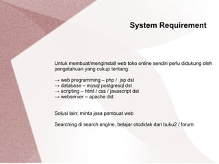 Untuk membuat/menginstall web toko online sendiri perlu didukung oleh
pengetahuan yang cukup tentang:
→ web programming – php / jsp dst
→ database – mysql postgresql dst
→ scripting – html / css / javascript dst
→ webserver – apache dst
Solusi lain: minta jasa pembuat web
Searching di search engine, belajar otodidak dari buku2 / forum
System Requirement
 