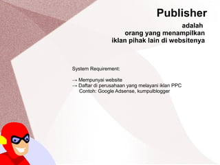 Publisher
System Requirement:
→ Mempunyai website
→ Daftar di perusahaan yang melayani iklan PPC
Contoh: Google Adsense, kumpulblogger
adalah
orang yang menampilkan
iklan pihak lain di websitenya
 