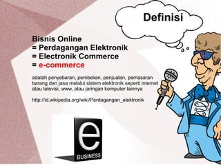 Bisnis Online
= Perdagangan Elektronik
= Electronik Commerce
= e-commerce
adalah penyebaran, pembelian, penjualan, pemasaran
barang dan jasa melalui sistem elektronik seperti internet
atau televisi, www, atau jaringan komputer lainnya
http://id.wikipedia.org/wiki/Perdagangan_elektronik
Definisi
 