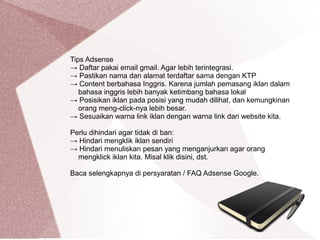 Tips Adsense
→ Daftar pakai email gmail. Agar lebih terintegrasi.
→ Pastikan nama dan alamat terdaftar sama dengan KTP
→ Content berbahasa Inggris. Karena jumlah pemasang iklan dalam
bahasa inggris lebih banyak ketimbang bahasa lokal
→ Posisikan iklan pada posisi yang mudah dilihat, dan kemungkinan
orang meng-click-nya lebih besar.
→ Sesuaikan warna link iklan dengan warna link dari website kita.
Perlu dihindari agar tidak di ban:
→ Hindari mengklik iklan sendiri
→ Hindari menuliskan pesan yang menganjurkan agar orang
mengklick iklan kita. Misal klik disini, dst.
Baca selengkapnya di persyaratan / FAQ Adsense Google.
 