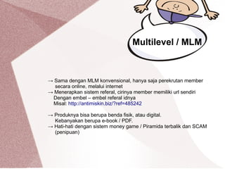 Multilevel / MLM
→ Sama dengan MLM konvensional, hanya saja perekrutan member
secara online, melalui internet
→ Menerapkan sistem referal, cirinya member memiliki url sendiri
Dengan embel – embel referal idnya
Misal: http://antimiskin.biz/?ref=485242
→ Produknya bisa berupa benda fisik, atau digital.
Kebanyakan berupa e-book / PDF.
→ Hati-hati dengan sistem money game / Piramida terbalik dan SCAM
(penipuan)
 
