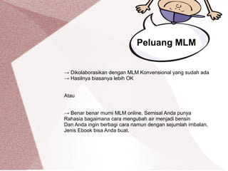 → Dikolaborasikan dengan MLM Konvensional yang sudah ada
→ Hasilnya biasanya lebih OK
Atau
→ Benar benar murni MLM online. Semisal Anda punya
Rahasia bagaimana cara mengubah air menjadi bensin
Dan Anda ingin berbagi cara namun dengan sejumlah imbalan,
Jenis Ebook bisa Anda buat.
Peluang MLM
 