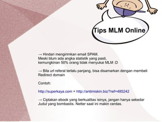 → Hindari mengirimkan email SPAM.
Meski blum ada angka statistik yang pasti,
kemungkinan 50% orang tidak menyukai MLM :D
→ Bila url referal terlalu panjang, bisa disamarkan dengan membeli
Redirect domain
Contoh:
http://superkaya.com = http://antimiskin.biz/?ref=485242
→ Ciptakan ebook yang berkualitas isinya, jangan hanya sekedar
Judul yang bombastis. Netter saat ini makin cerdas.
Tips MLM Online
 