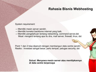 Rahasia Bisnis Webhosting
System requirement:
→ Memiliki mesin server sendiri.
→ Memiliki koneksi backbone internet yang baik.
→ Memiliki pengetahuan tentang networking, command server,dst
Misal: mengerti tentang apa itu dns, mail server, firewall, linux, dst
Point 1 dan 2 bisa dipenuhi dengan membangun data centre sendiri.
Resiko : Investasi sangat besar, perlu tempat, petugas security, dst
Solusi: Menyewa mesin server atau menitipkannya
di data centre terpercaya
 