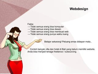 Webdesign
Fakta:
→ Tidak semua orang bisa komputer
→ Tidak semua orang bisa desain
→ Tidak semua orang bisa membuat web
→ Tidak semua orang punya waktu luang
Belajar sekarang! Peluang emas didepan mata..
Contoh banyak villa dan hotel di Bali yang belum memiliki website.
Anda bisa menjadi tenaga freelance / outsourcing.
 