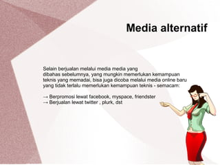 Selain berjualan melalui media media yang
dibahas sebelumnya, yang mungkin memerlukan kemampuan
teknis yang memadai, bisa juga dicoba melalui media online baru
yang tidak terlalu memerlukan kemampuan teknis - semacam:
→ Berpromosi lewat facebook, myspace, friendster
→ Berjualan lewat twitter , plurk, dst
Media alternatif
 