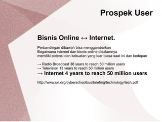 Bisnis Online ↔ Internet.
Perbandingan dibawah bisa menggambarkan
Bagaimana internet dan bisnis online didalamnya
memiliki potensi dan kekuatan yang luar biasa saat ini dan kedepan
→ Radio Broadcast 38 years to reach 50 million users
→ Television 13 years to reach 50 million users
→ Internet 4 years to reach 50 million users
http://www.un.org/cyberschoolbus/briefing/technology/tech.pdf
Prospek User
 