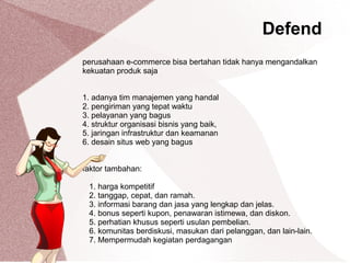 perusahaan e-commerce bisa bertahan tidak hanya mengandalkan
kekuatan produk saja
1. adanya tim manajemen yang handal
2. pengiriman yang tepat waktu
3. pelayanan yang bagus
4. struktur organisasi bisnis yang baik,
5. jaringan infrastruktur dan keamanan
6. desain situs web yang bagus
faktor tambahan:
1. harga kompetitif
2. tanggap, cepat, dan ramah.
3. informasi barang dan jasa yang lengkap dan jelas.
4. bonus seperti kupon, penawaran istimewa, dan diskon.
5. perhatian khusus seperti usulan pembelian.
6. komunitas berdiskusi, masukan dari pelanggan, dan lain-lain.
7. Mempermudah kegiatan perdagangan
Defend
 