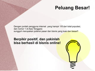Dengan jumlah pengguna internet yang hampir 1/8 dari total populasi,
dan nomor 1 di Asia Tenggara
sungguh merupakan potensi pasar dan bisnis yang luas dan besar!!
Berpikir positif, dan yakinlah
bisa berhasil di bisnis online!
Peluang Besar!
 