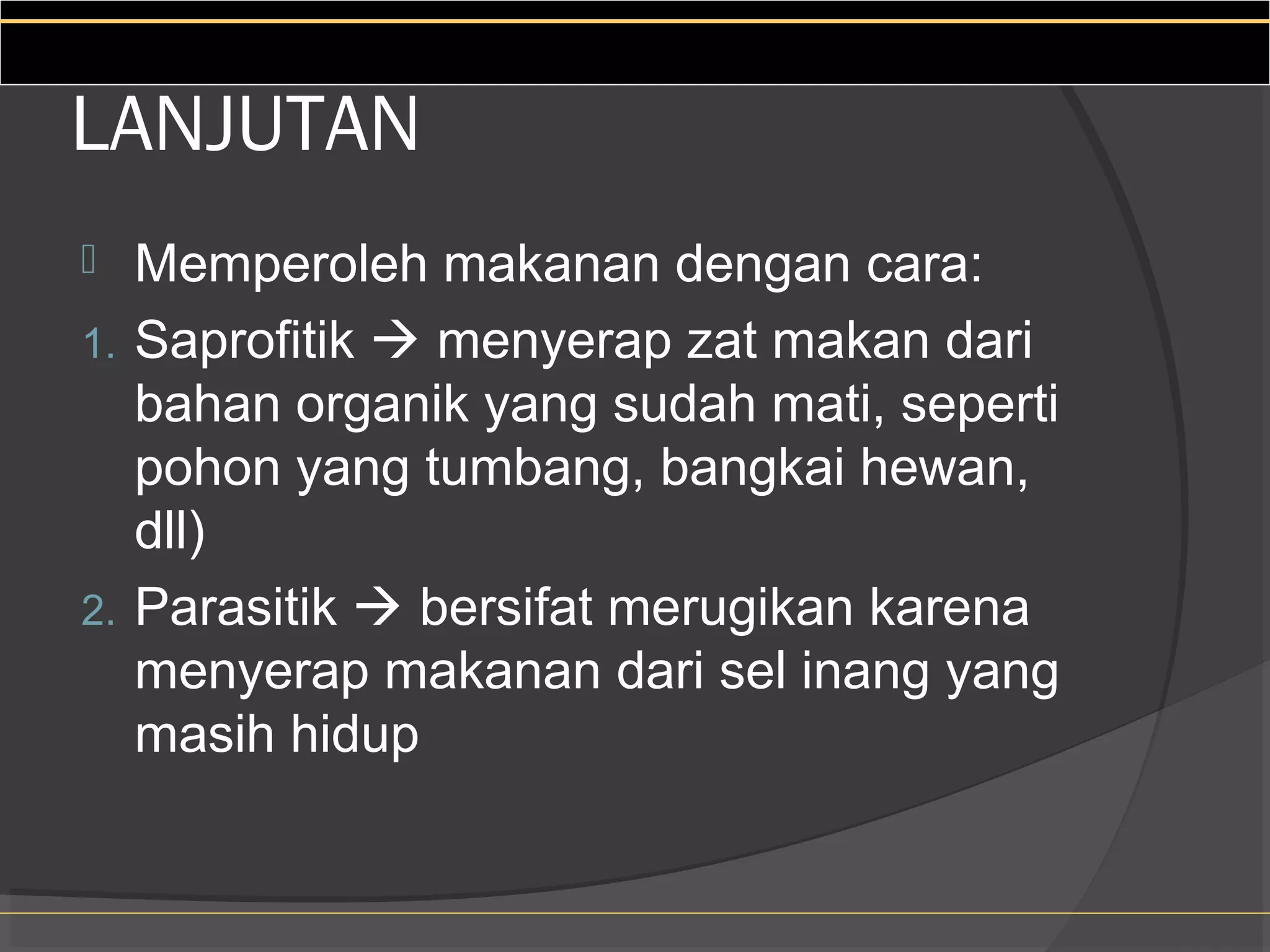 LANJUTAN
  Memperoleh makanan dengan cara:
1. Saprofitik  menyerap zat makan dari
   bahan organik yang sudah mati, seperti
   pohon yang tumbang, bangkai hewan,
   dll)
2. Parasitik  bersifat merugikan karena
   menyerap makanan dari sel inang yang
   masih hidup
 