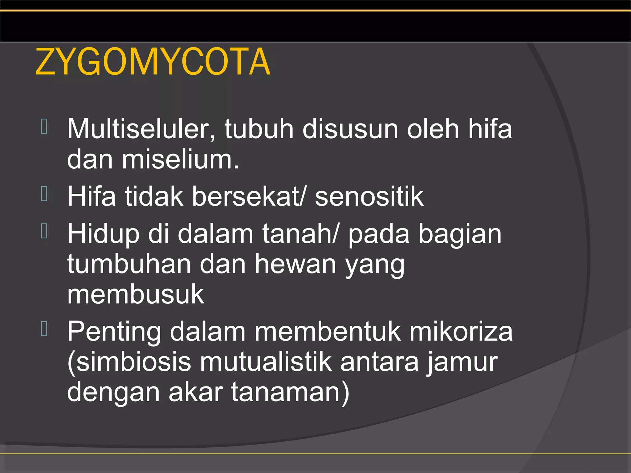ZYGOMYCOTA
 Multiseluler, tubuh disusun oleh hifa
  dan miselium.
 Hifa tidak bersekat/ senositik
 Hidup di dalam tanah/ pada bagian
  tumbuhan dan hewan yang
  membusuk
 Penting dalam membentuk mikoriza
  (simbiosis mutualistik antara jamur
  dengan akar tanaman)
 
