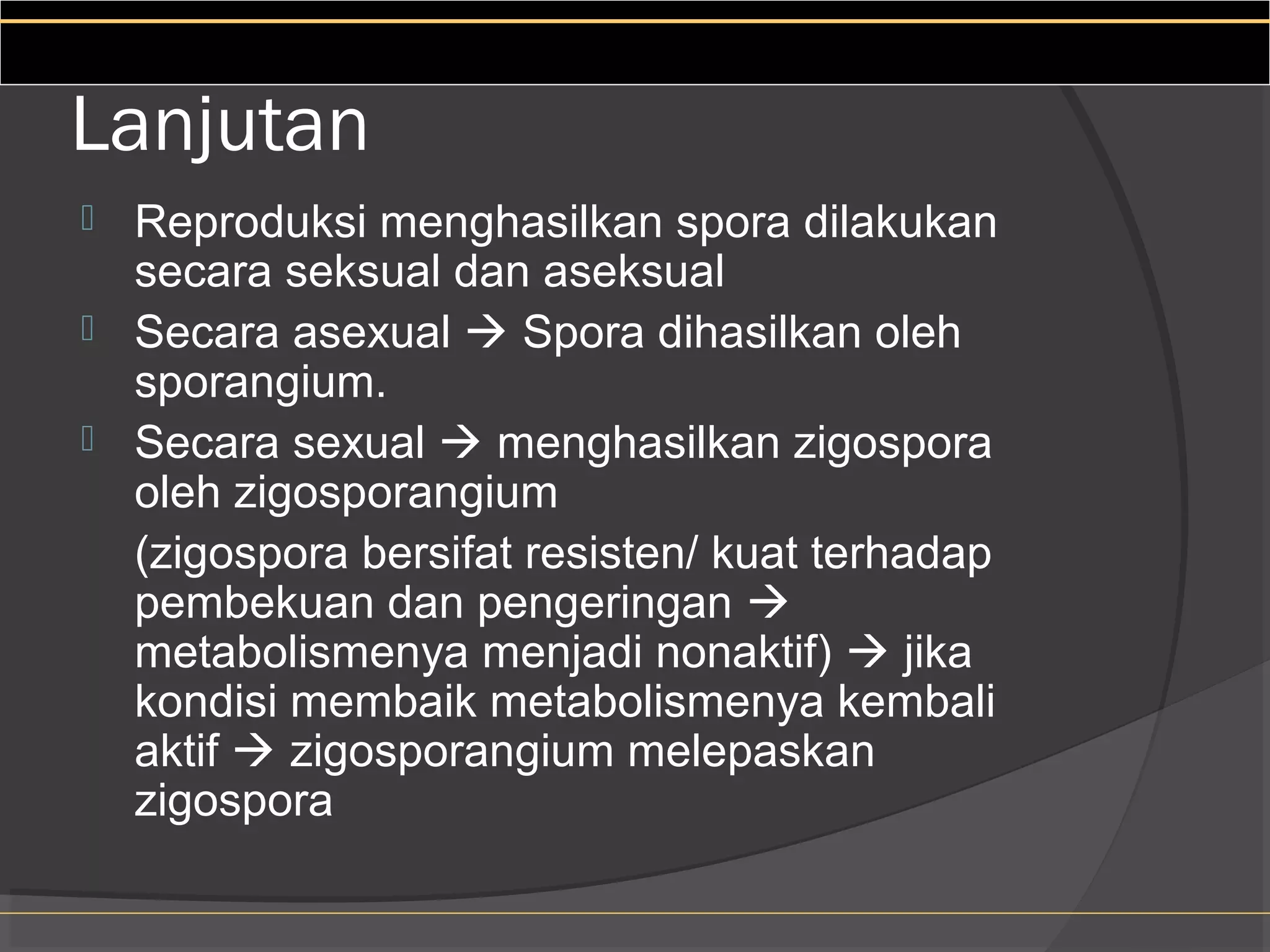 Lanjutan
 Reproduksi menghasilkan spora dilakukan
  secara seksual dan aseksual
 Secara asexual  Spora dihasilkan oleh
  sporangium.
 Secara sexual  menghasilkan zigospora
  oleh zigosporangium
  (zigospora bersifat resisten/ kuat terhadap
  pembekuan dan pengeringan 
  metabolismenya menjadi nonaktif)  jika
  kondisi membaik metabolismenya kembali
  aktif  zigosporangium melepaskan
  zigospora
 