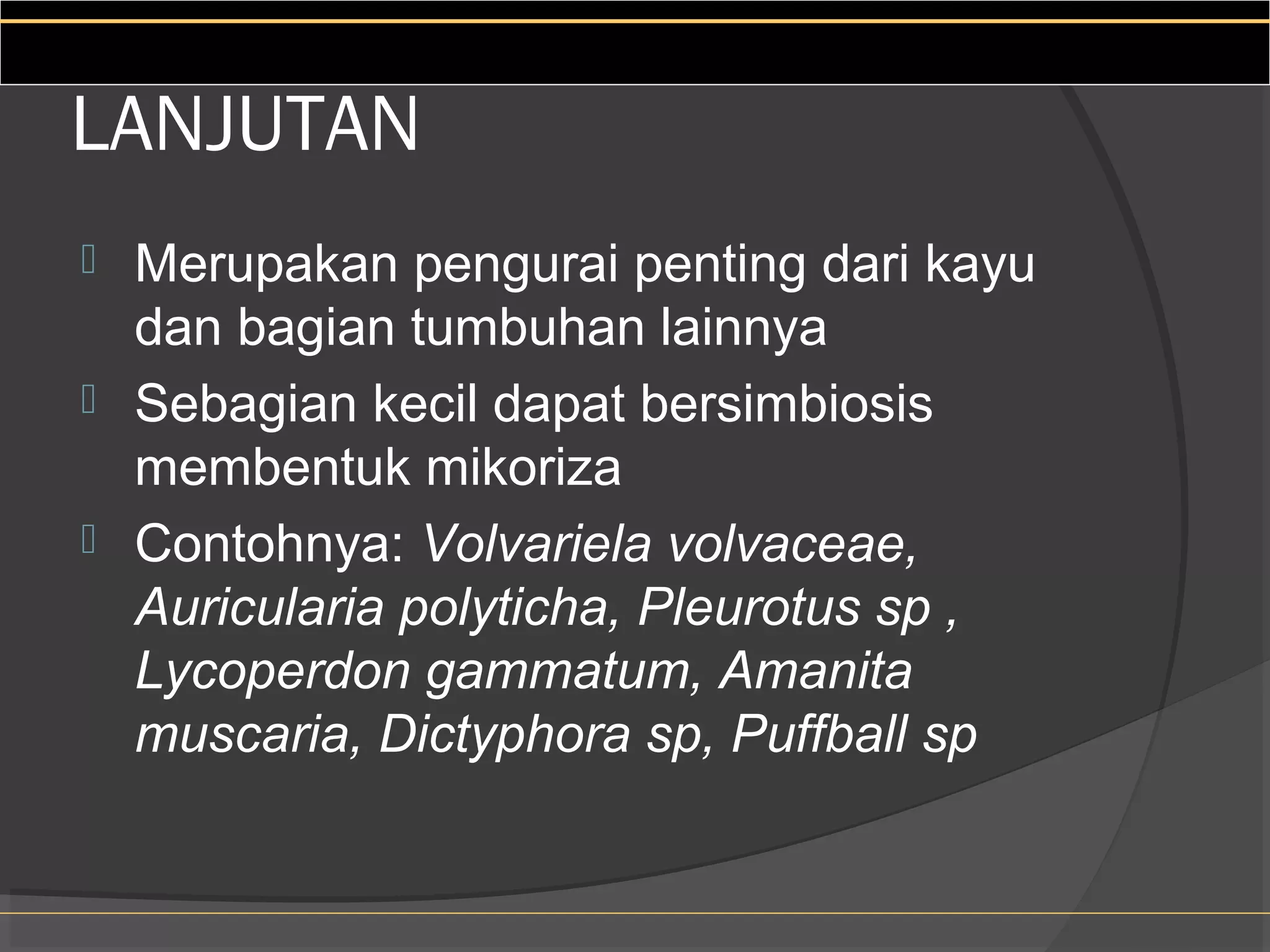 LANJUTAN
 Merupakan pengurai penting dari kayu
  dan bagian tumbuhan lainnya
 Sebagian kecil dapat bersimbiosis
  membentuk mikoriza
 Contohnya: Volvariela volvaceae,
  Auricularia polyticha, Pleurotus sp ,
  Lycoperdon gammatum, Amanita
  muscaria, Dictyphora sp, Puffball sp
 