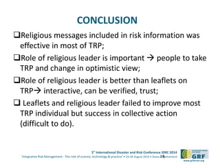 5th
International Disaster and Risk Conference IDRC 2014
‘Integrative Risk Management - The role of science, technology & practice‘ • 24-28 August 2014 • Davos • Switzerland
www.grforum.org
CONCLUSION
Religious messages included in risk information was
effective in most of TRP;
Role of religious leader is important  people to take
TRP and change in optimistic view;
Role of religious leader is better than leaflets on
TRP interactive, can be verified, trust;
 Leaflets and religious leader failed to improve most
TRP individual but success in collective action
(difficult to do).
18
 