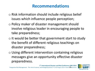 5th
International Disaster and Risk Conference IDRC 2014
‘Integrative Risk Management - The role of science, technology & practice‘ • 24-28 August 2014 • Davos • Switzerland
www.grforum.org
Recommendations
o Risk information should include religious belief
issues which influence people perception;
o Policy maker of disaster management should
involve religious leader in encouraging people to
take preparedness;
o It would be better that government start to study
the benefit of different religious teachings on
disaster preparedness;
o Using different intervention containing religious
messages give an opportunity effective disaster
preparedness.
19
 