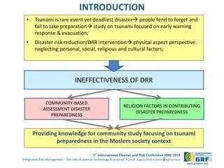 5th
International Disaster and Risk Conference IDRC 2014
‘Integrative Risk Management - The role of science, technology & practice‘ • 24-28 August 2014 • Davos • Switzerland
www.grforum.org
INTRODUCTION
• Tsunami is rare event yet deadliest disaster people tend to forget and
fail to take preparation study on tsunami focused on early warning
response & evacuation;
• Disaster risk reduction/DRR intervention physical aspect perspective:
neglecting personal, social, religious and cultural factors;
2
INEFFECTIVENESS OF DRR
COMMUNITY-BASED
ASSESSMENT DISASTER
PREPAREDNESS
RELIGION FACTORS IN CONTRIBUTING
DISASTER PREPAREDNESS
Providing knowledge for community study focusing on tsunami
preparedness in the Moslem society context
 