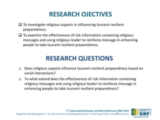 5th
International Disaster and Risk Conference IDRC 2014
‘Integrative Risk Management - The role of science, technology & practice‘ • 24-28 August 2014 • Davos • Switzerland
www.grforum.org
RESEARCH OJECTIVES
 To investigate religious aspects in influencing tsunami resilient
preparedness;
 To examine the effectiveness of risk information containing religious
messages and using religious leader to reinforce message in enhancing
people to take tsunami resilient preparedness.
4
RESEARCH QUESTIONS
 Does religious aspects influence tsunami resilient preparedness based on
social interactions?
 To what extend does the effectiveness of risk information containing
religious messages and using religious leader to reinforce message in
enhancing people to take tsunami resilient preparedness?
 