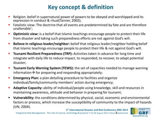 5th
International Disaster and Risk Conference IDRC 2014
‘Integrative Risk Management - The role of science, technology & practice‘ • 24-28 August 2014 • Davos • Switzerland
www.grforum.org
Key concept & definition
 Religion: belief in supernatural power of powers to be obeyed and worshipped and its
expression in conduct & ritual(Tanner, 2002);
 Fatalistic view: The doctrine that all events are predetermined by fate and are therefore
unalterable’;
 Optimistic view: is a belief that Islamic teachings encourage people to protect their life
from disaster and taking such preparedness efforts are not against God’s will.
 Believe in religious leader/neighbor: belief that religious leader/neighbor holding belief
that Islamic teachings encourage people to protect their life & not against God’s will.
 Tsunami Resilient Preparedness (TRP): Activities taken in advance for long time and
integrate with daily life to reduce impact, to responded, to recover, to adapt potential
disaster;
 Tsunami Early Warning System (TEWS): the set of capacities needed to manage warning
information for preparing and responding appropriately;
 Emergency Plan: a plan detailing procedure to facilities and organize
individual/family/community members’ action during emergency;
 Adaptive Capacity: ability of individual/people using knowledge, skill and resources in
maintaining awareness, attitude and behavior in preparing for tsunami;
 Vulnerability: the conditions determined by physical, social, economic and environmental
factors or process, which increase the susceptibility of community to the impact of hazards
(UN, 2004).
5
 