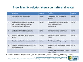 5th
International Disaster and Risk Conference IDRC 2014
‘Integrative Risk Management - The role of science, technology & practice‘ • 24-28 August 2014 • Davos • Switzerland
www.grforum.org
How Islamic religion views on natural disaster
Negative Source Positive Source
1. Doctrine of god as a creator Koran God who is kind rather than
wrathful
Koran
2. God punishment to non-believers
(Earthquake, floods, stone rain,
typhoon, drought & famine)
Koran Humankinds are encouraged to
study about scientific
phenomena
Koran
3. God’s punishment because sinful Koran Importance living with nature Koran
4. Immoral deeds will result in God’s
wrath
Hadith Protecting family from any
threat
Koran
5. Disaster as a test to increase belief Koran Avoiding dead “improperly” Koran
6. Disaster as a warning for humankind
neglecting Koran
Koran Importance of preparation in any
events
Koran
God will save humankind if they
make efforts
Hadith
8
Source: Adapted from Kosim (2012), Nasution, (2011), Ghafory_Ashianty (2009)
 