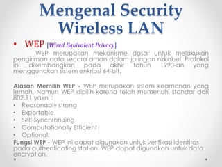 Kelemahan Wireless LAN
1. Kualitas sinyal akan dipengaruhi oleh provokasi udara,
artinya kualitas koneksi saat cuaca bagus akan
berbeda dengan kualitas koneksi saat cuaca buruk
(jika digunakan diluar gedung) dan akan dipengaruhi
oleh batas-batas dinding gedung.
2. Mahal dalam investasi jika dibanding dengan
menggunakan kabel.
3. Kemungkinan penyadapan koneksi lebih besar terjadi
dibanding menggunakan media kabel.
4. Biaya peralatan mahal
5. Keamanan data rentan
6. Interferensi gelombang radio
7. Delay (kelambatan) yang sangat besar
8. Produk dari produsen yang berbeda kadang-kadang
tidak kompatibel.
 