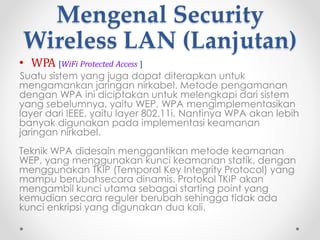 Mengenal Security
Wireless LAN
• WEP [Wired Equivalent Privacy]
WEP merupakan mekanisme dasar untuk melakukan
pengiriman data secara aman dalam jaringan nirkabel. Protokol
ini dikembangkan pada akhir tahun 1990-an yang
menggunakan sistem enkripsi 64-bit.
Alasan Memilih WEP - WEP merupakan sistem keamanan yang
lemah. Namun WEP dipilih karena telah memenuhi standar dari
802.11 yakni :
• Reasonably strong
• Exportable
• Self-Synchronizing
• Computationally Efficient
• Optional.
Fungsi WEP - WEP ini dapat digunakan untuk verifikasi identitas
pada authenticating station. WEP dapat digunakan untuk data
encryption.
 