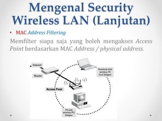 Mengenal Security
Wireless LAN (Lanjutan)
• WPA [WiFi Protected Access ]
Suatu sistem yang juga dapat diterapkan untuk
mengamankan jaringan nirkabel. Metode pengamanan
dengan WPA ini diciptakan untuk melengkapi dari sistem
yang sebelumnya, yaitu WEP. WPA mengimplementasikan
layer dari IEEE, yaitu layer 802.11i. Nantinya WPA akan lebih
banyak digunakan pada implementasi keamanan
jaringan nirkabel.
Teknik WPA didesain menggantikan metode keamanan
WEP, yang menggunakan kunci keamanan statik, dengan
menggunakan TKIP (Temporal Key Integrity Protocol) yang
mampu berubahsecara dinamis. Protokol TKIP akan
mengambil kunci utama sebagai starting point yang
kemudian secara reguler berubah sehingga tidak ada
kunci enkripsi yang digunakan dua kali.
 