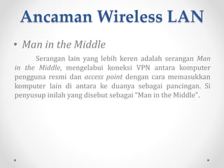 Ancaman Wireless LAN
• Pencurian Identitas
Penggunaan Media Access Control (MAC) Address untuk
menentukan komputer mana yang berhak mendapatkan
koneksi dari jaringan nirkabel sudah sejak lama dilakukan,
meskipun sebenarnya tidak memberikan perlindungan yang
berarti dalam sebuah jaringan komputer apapun.
 