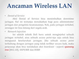Ancaman Wireless LAN
• Man in the Middle
Serangan lain yang lebih keren adalah serangan Man
in the Middle, mengelabui koneksi VPN antara komputer
pengguna resmi dan access point dengan cara memasukkan
komputer lain di antara ke duanya sebagai pancingan. Si
penyusup inilah yang disebut sebagai “Man in the Middle”.
 