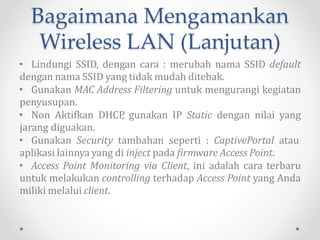 Bagaimana Mengamankan
Wireless LAN
• Ubah Password Default Access Point.
• Jika memungkinkan, ubah IP default. [beberapa merk
Access Point biasanya sudah disertai fasilitas ini].
• Aktifkan metode enkripsi, gunakan enkripsi WPA dengan
Pre Shared Key [WPA‐PSK], dan berikan password yang aman.
Bisa juga memanfaatkan enkripsi WPA dengan Temporal Key
Integrity Protokol.
• Matikan fungsi Broadcast SSID, sehingga SSID Anda tidak
terdeteksi pada proses War Driving.
 