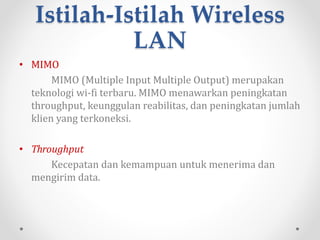 Spesifikasi Wireless
LAN
Adapun Spesifikasi WLAN sebagai berikut :
1. 802.11a
Dibuat pada tahun 1999. Menggunakan frekuensi 5GHz dan
kecepatan transfer data teoritis maksimal 54 Mbps.
2. 802.11b
Dibuat pada tahun 1999. Menggunakan frekuensi 2,4GHz
dan kecepatan transfer data teoritis maksimal 11 Mbps.
3. 802.11g
Dibuat pada tahun 2003. Menggunakan frekuensi 2,4GHz
dan kecepatan transfer data teoritis maksimal 54 Mbps.
4. 802.11n
Masih dalam pengembangan. Ditunjukan untuk WLAN
dengan kecepatan transfer data 108 Mbps. Di pasar dapat
dijumpai dengan merek dagang MIMO atau Pre 802.11n.
 