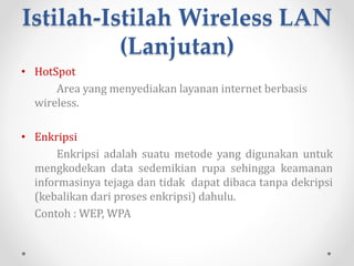Istilah-Istilah Wireless
LAN
• MIMO
MIMO (Multiple Input Multiple Output) merupakan
teknologi wi-fi terbaru. MIMO menawarkan peningkatan
throughput, keunggulan reabilitas, dan peningkatan jumlah
klien yang terkoneksi.
• Throughput
Kecepatan dan kemampuan untuk menerima dan
mengirim data.
 